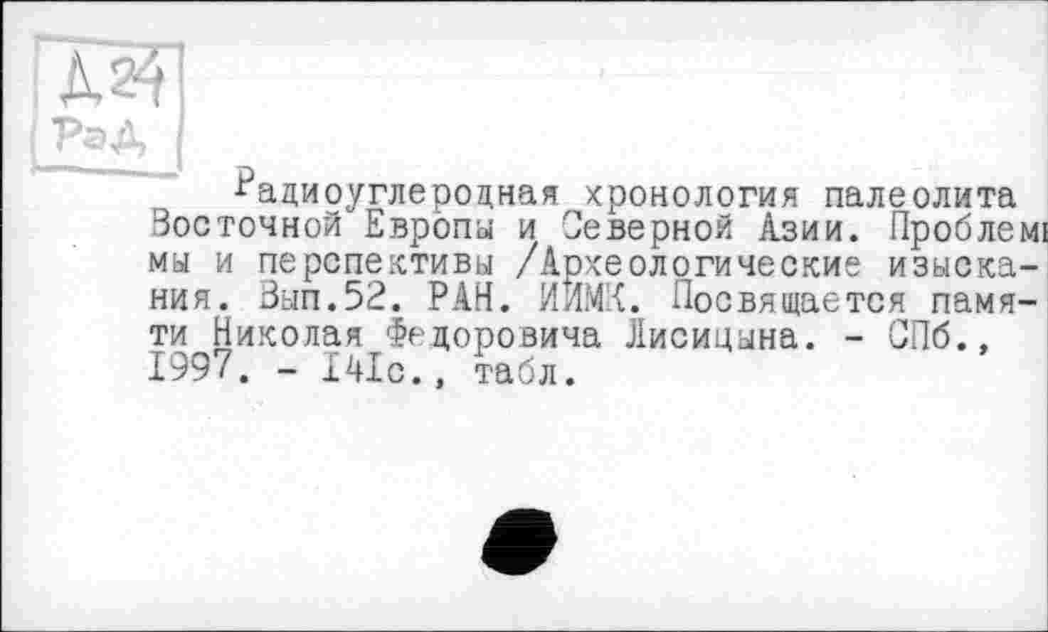 ﻿Радиоуглеродная хронология палеолита Восточной Европы и Северной Азии. Проблемі мы и перспективы /Археологические изыскания. Зып.52. РАН. ИИМК. Посвящается памяти Николая Федоровича Лисицына. - СПб., 1997. - 141с., табл.